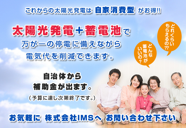 これからの太陽光発電は自家消費型がお得！！太陽光発電+蓄電池で万が一の停電に備えながら電気代を削減できます。自治体から補助金が出ます。（予算に達し次第終了です。）お気軽にIMSへお問い合わせください。